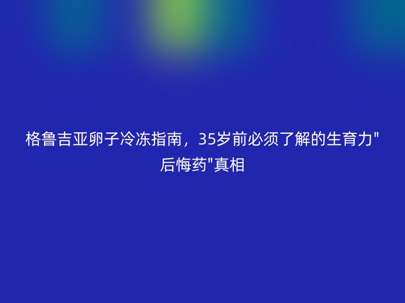 格鲁吉亚卵子冷冻指南，35岁前必须了解的生育力
