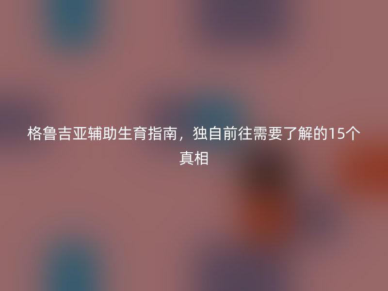格鲁吉亚辅助生育指南，独自前往需要了解的15个真相