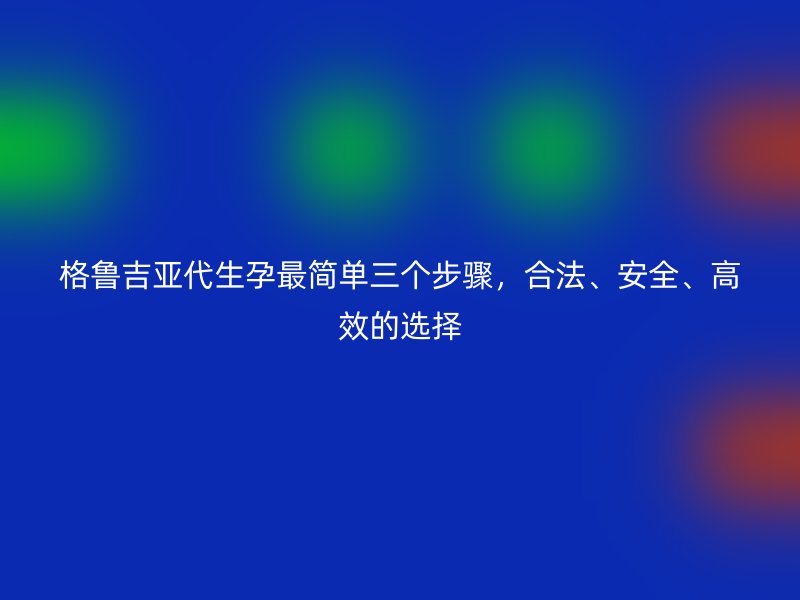 格鲁吉亚代生孕最简单三个步骤，合法、安全、高效的选择