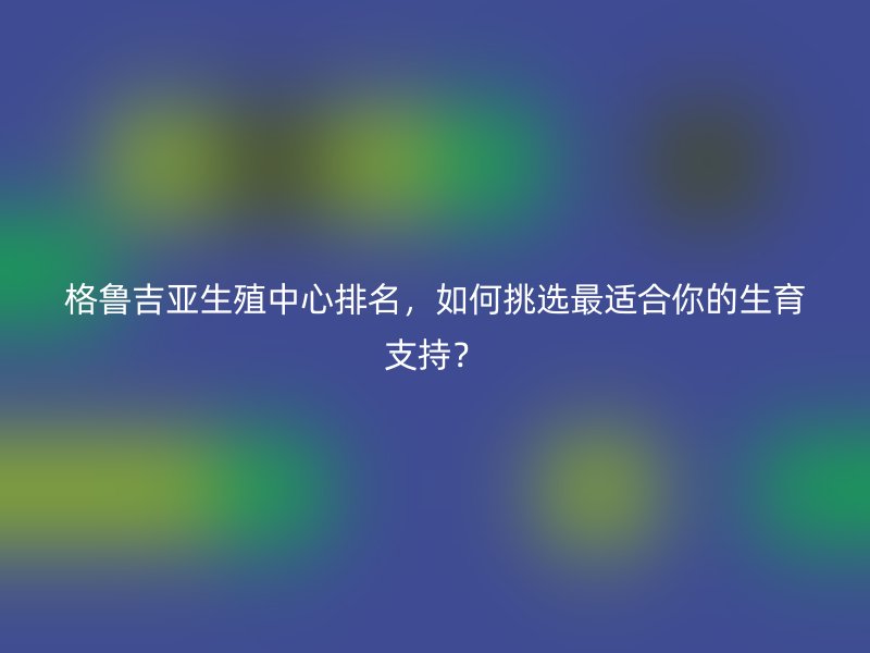 格鲁吉亚生殖中心排名，如何挑选最适合你的生育支持？
