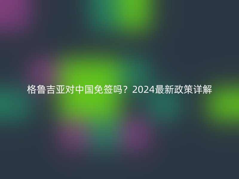 格鲁吉亚对中国免签吗？2024最新政策详解
