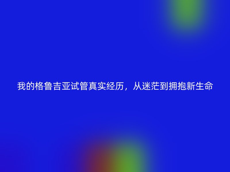我的格鲁吉亚试管真实经历，从迷茫到拥抱新生命