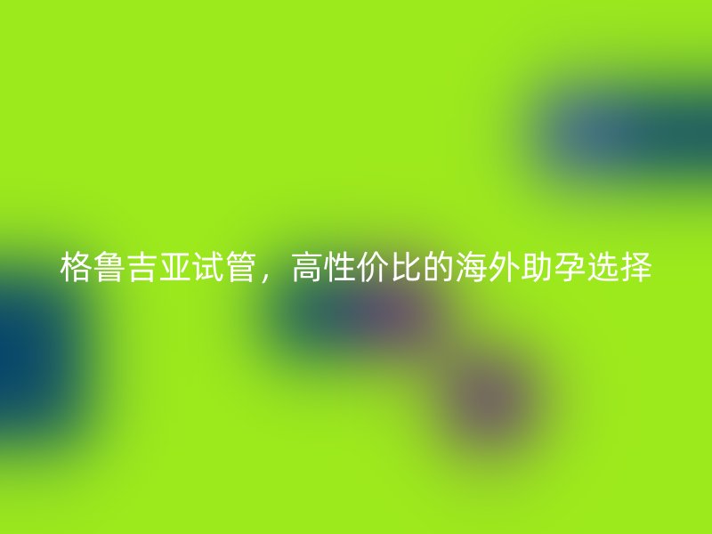 格鲁吉亚试管，高性价比的海外助孕选择