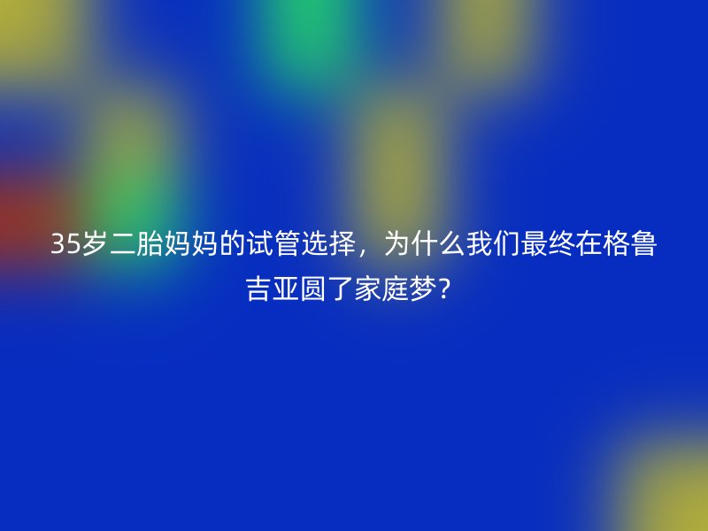 35岁二胎妈妈的试管选择，为什么我们最终在格鲁吉亚圆了家庭梦？