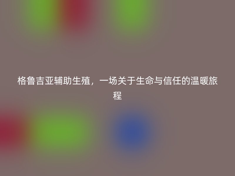 格鲁吉亚辅助生殖，一场关于生命与信任的温暖旅程
