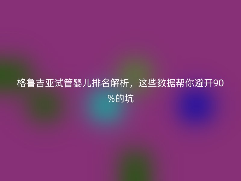 格鲁吉亚试管婴儿排名解析，这些数据帮你避开90%的坑