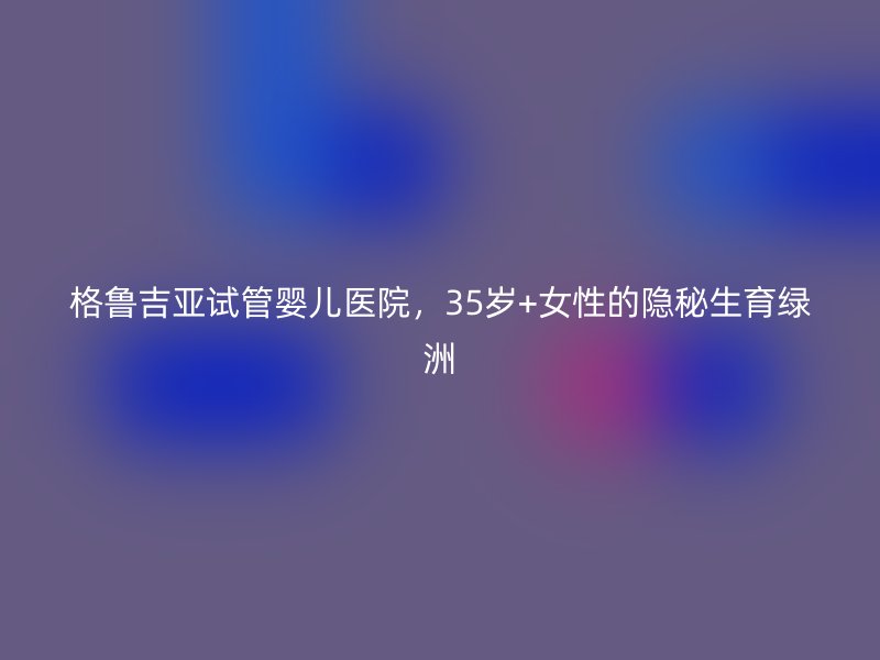 格鲁吉亚试管婴儿医院，35岁+女性的隐秘生育绿洲