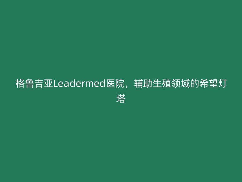 格鲁吉亚Leadermed医院，辅助生殖领域的希望灯塔