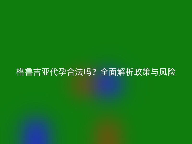 格鲁吉亚代孕合法吗？全面解析政策与风险