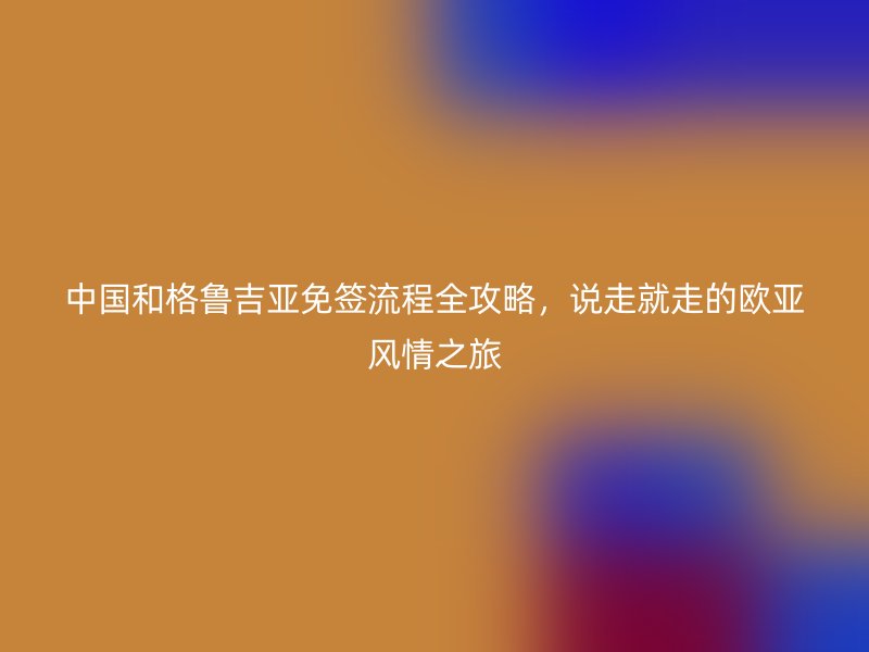 中国和格鲁吉亚免签流程全攻略，说走就走的欧亚风情之旅