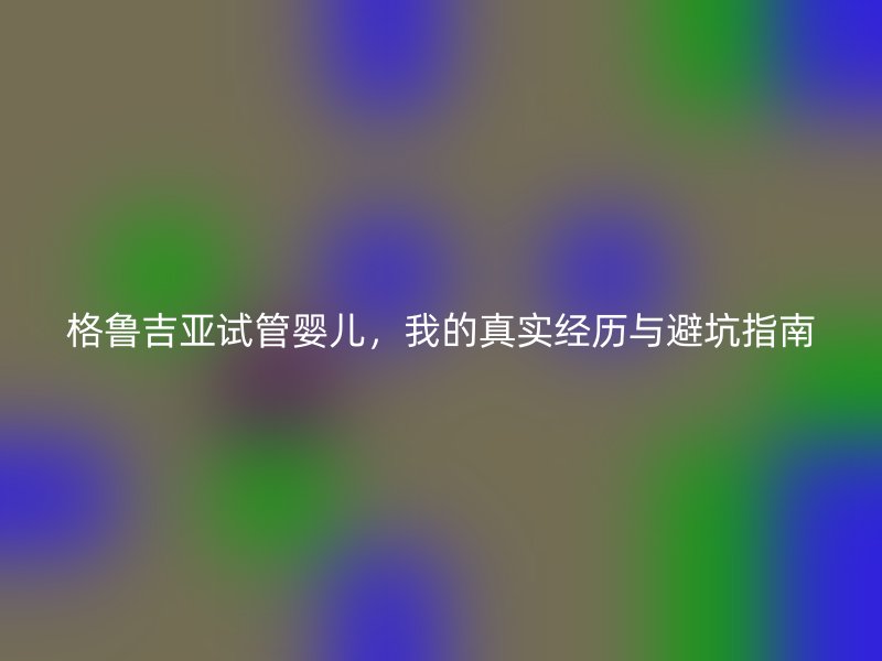 格鲁吉亚试管婴儿，我的真实经历与避坑指南
