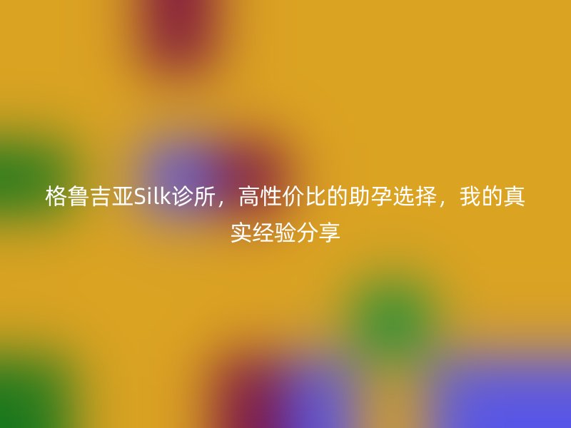 格鲁吉亚Silk诊所，高性价比的助孕选择，我的真实经验分享