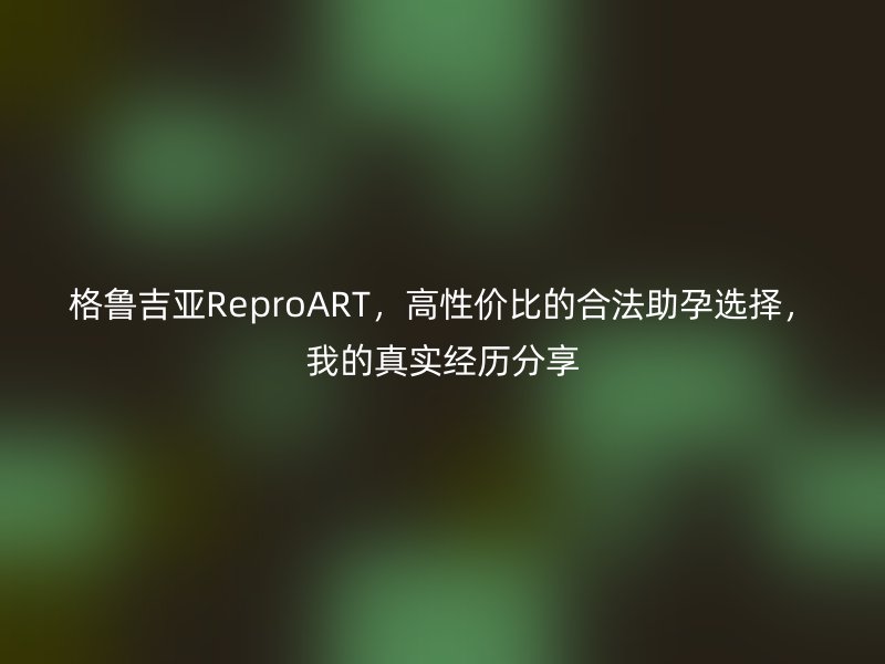 格鲁吉亚ReproART，高性价比的合法助孕选择，我的真实经历分享