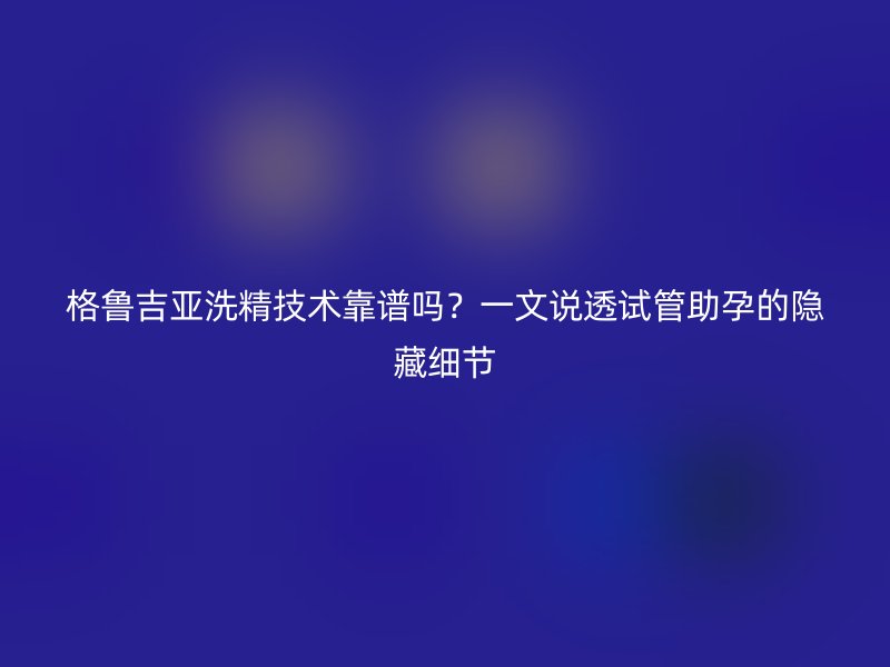 格鲁吉亚洗精技术靠谱吗？一文说透试管助孕的隐藏细节