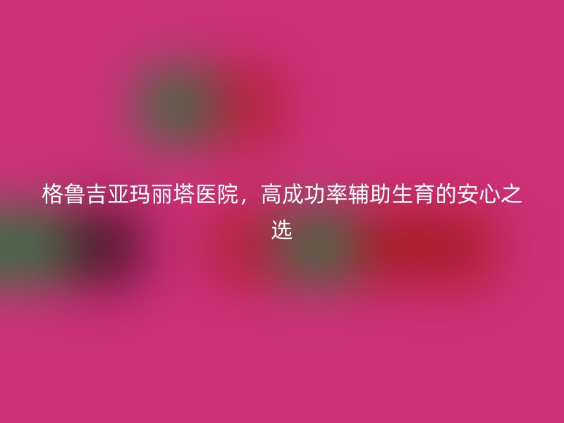 格鲁吉亚玛丽塔医院，高成功率辅助生育的安心之选