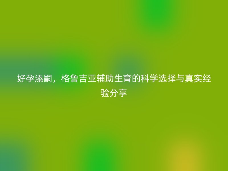 好孕添嗣，格鲁吉亚辅助生育的科学选择与真实经验分享