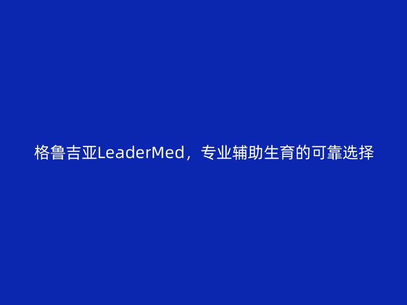 格鲁吉亚LeaderMed，专业辅助生育的可靠选择