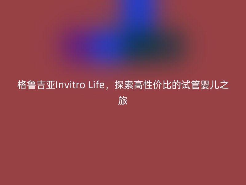 格鲁吉亚Invitro Life，探索高性价比的试管婴儿之旅