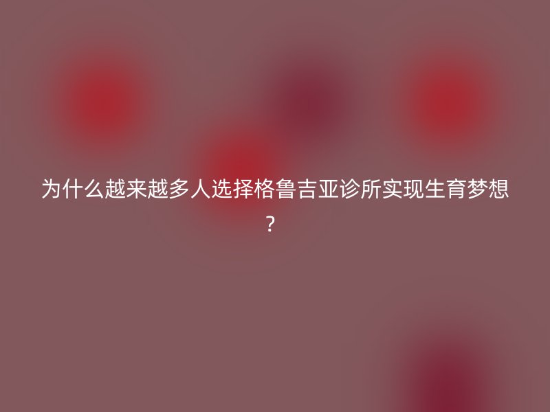 为什么越来越多人选择格鲁吉亚诊所实现生育梦想？