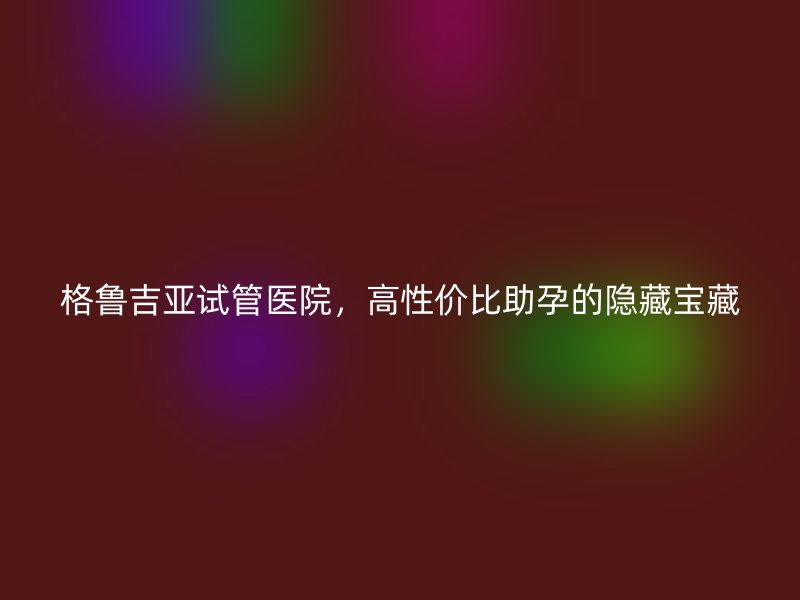 格鲁吉亚试管医院，高性价比助孕的隐藏宝藏
