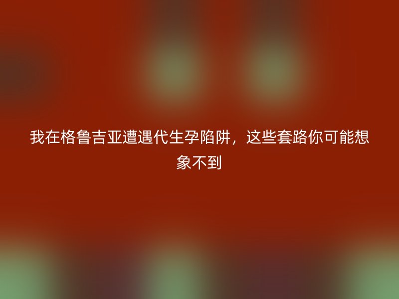 我在格鲁吉亚遭遇代生孕陷阱，这些套路你可能想象不到