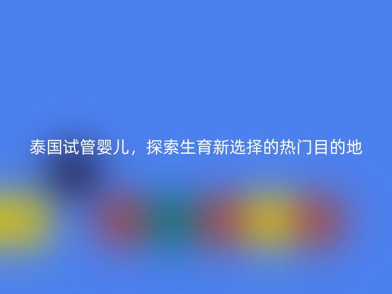 泰国试管婴儿，探索生育新选择的热门目的地