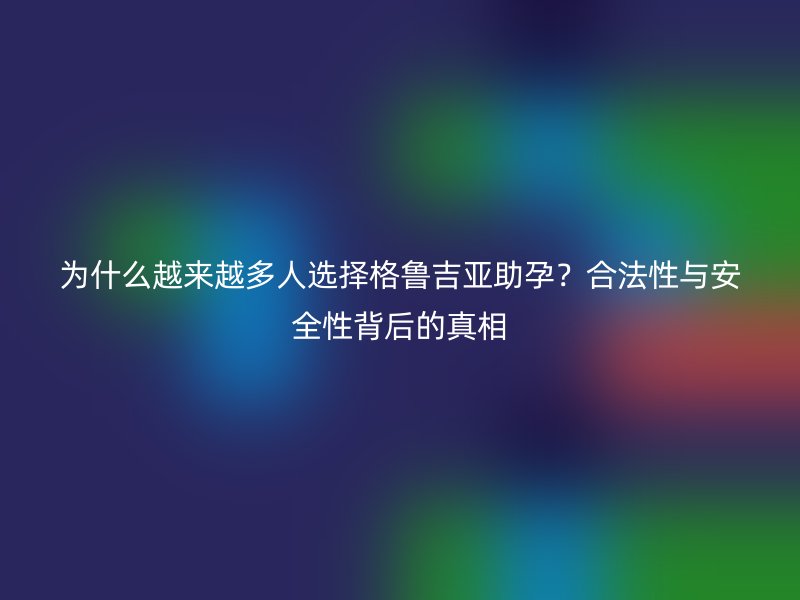 为什么越来越多人选择格鲁吉亚助孕？合法性与安全性背后的真相