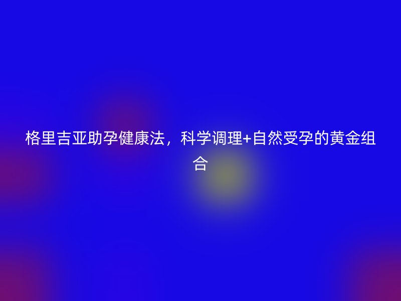 格里吉亚助孕健康法，科学调理+自然受孕的黄金组合