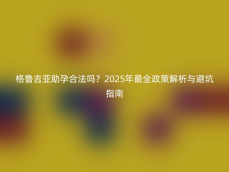 格鲁吉亚助孕合法吗？2025年最全政策解析与避坑指南