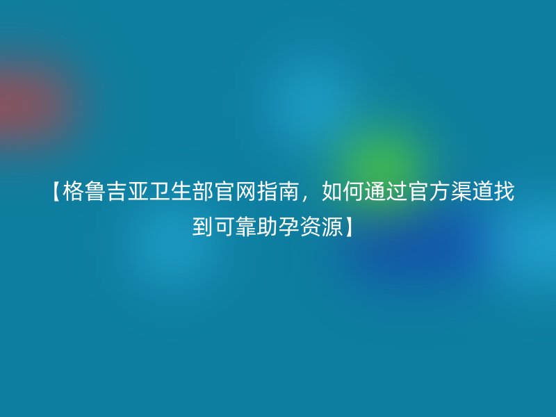 【格鲁吉亚卫生部官网指南，如何通过官方渠道找到可靠助孕资源】