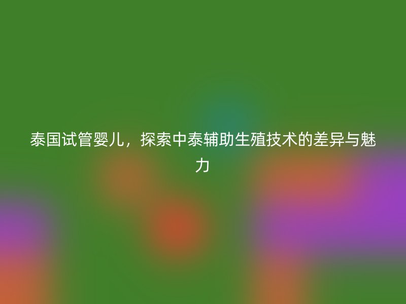 泰国试管婴儿，探索中泰辅助生殖技术的差异与魅力