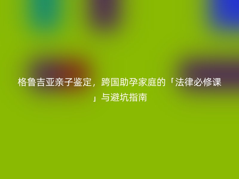 格鲁吉亚亲子鉴定，跨国助孕家庭的「法律必修课」与避坑指南