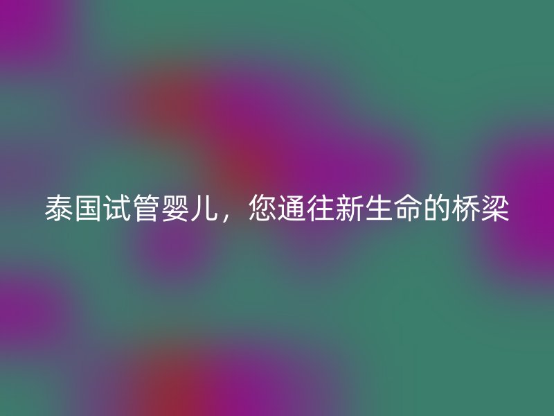 泰国试管婴儿，您通往新生命的桥梁