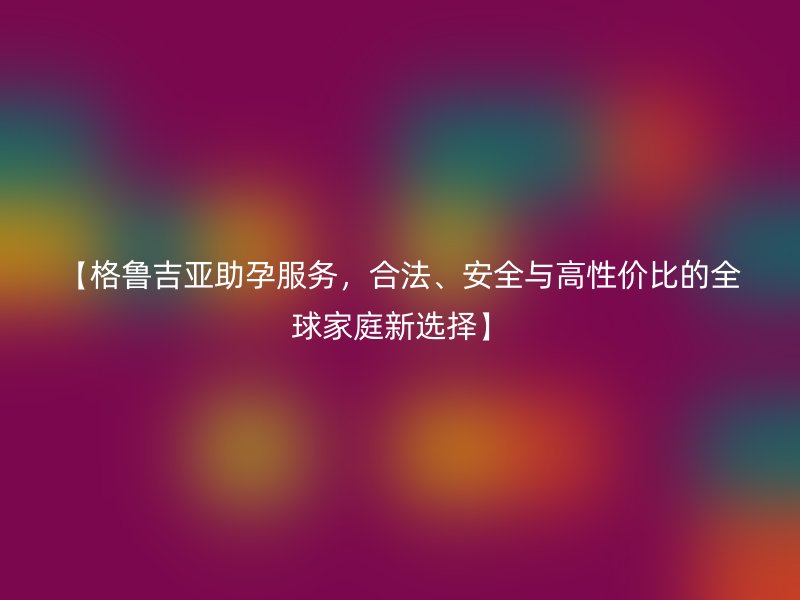 【格鲁吉亚助孕服务，合法、安全与高性价比的全球家庭新选择】
