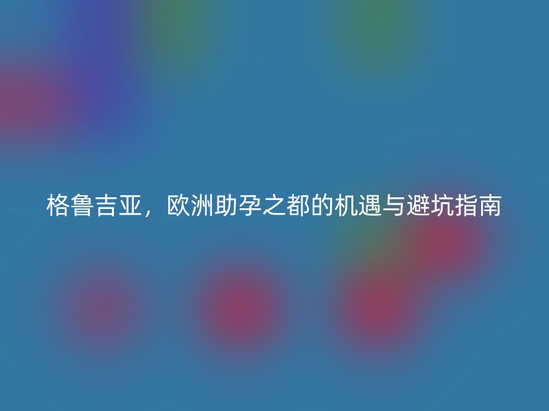 格鲁吉亚，欧洲助孕之都的机遇与避坑指南