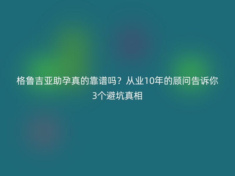 格鲁吉亚助孕真的靠谱吗？从业10年的顾问告诉你3个避坑真相