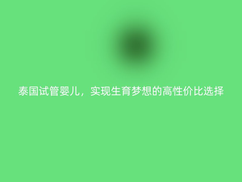 泰国试管婴儿，实现生育梦想的高性价比选择