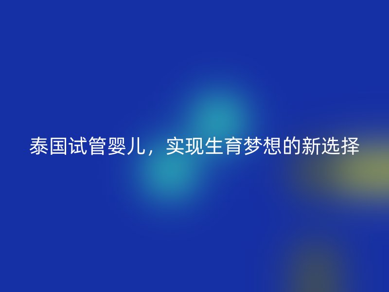 泰国试管婴儿，实现生育梦想的新选择