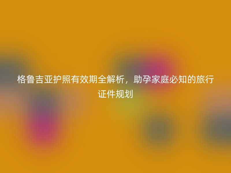 格鲁吉亚护照有效期全解析，助孕家庭必知的旅行证件规划