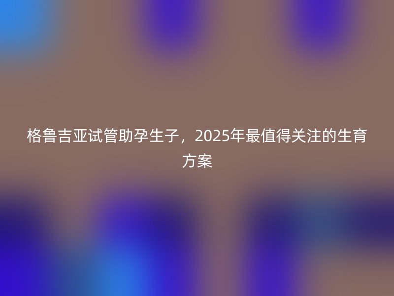 格鲁吉亚试管助孕生子，2025年最值得关注的生育方案