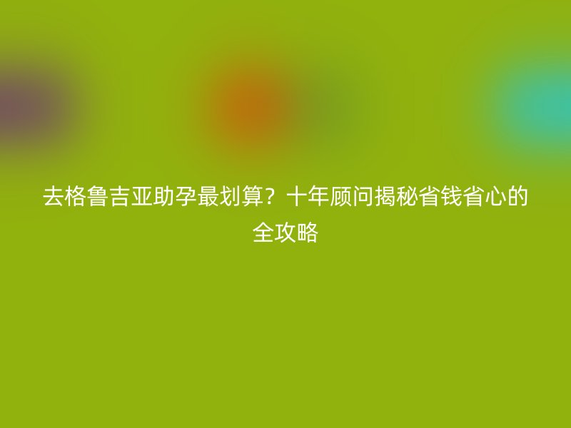 去格鲁吉亚助孕最划算？十年顾问揭秘省钱省心的全攻略