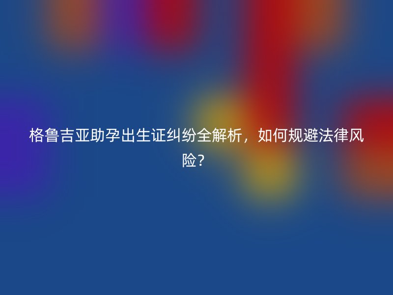格鲁吉亚助孕出生证纠纷全解析，如何规避法律风险？
