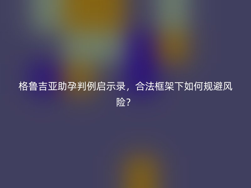 格鲁吉亚助孕判例启示录，合法框架下如何规避风险？