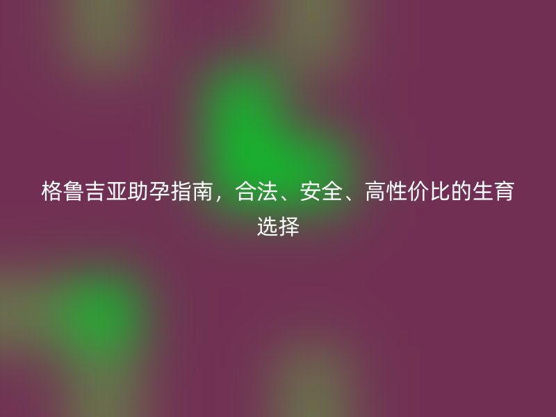 格鲁吉亚助孕指南，合法、安全、高性价比的生育选择