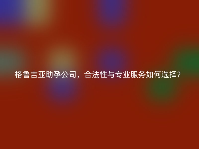 格鲁吉亚助孕公司，合法性与专业服务如何选择？