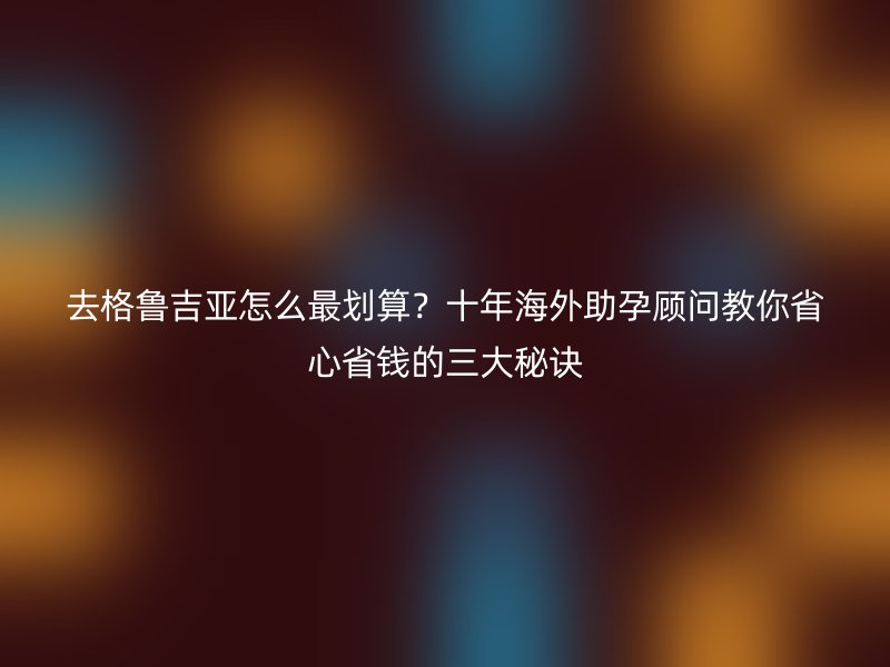 去格鲁吉亚怎么最划算？十年海外助孕顾问教你省心省钱的三大秘诀
