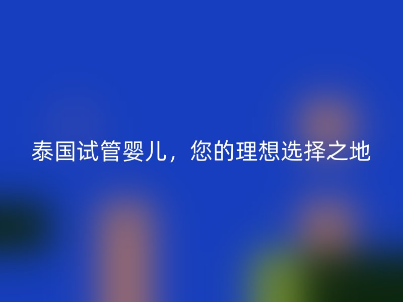 泰国试管婴儿，您的理想选择之地