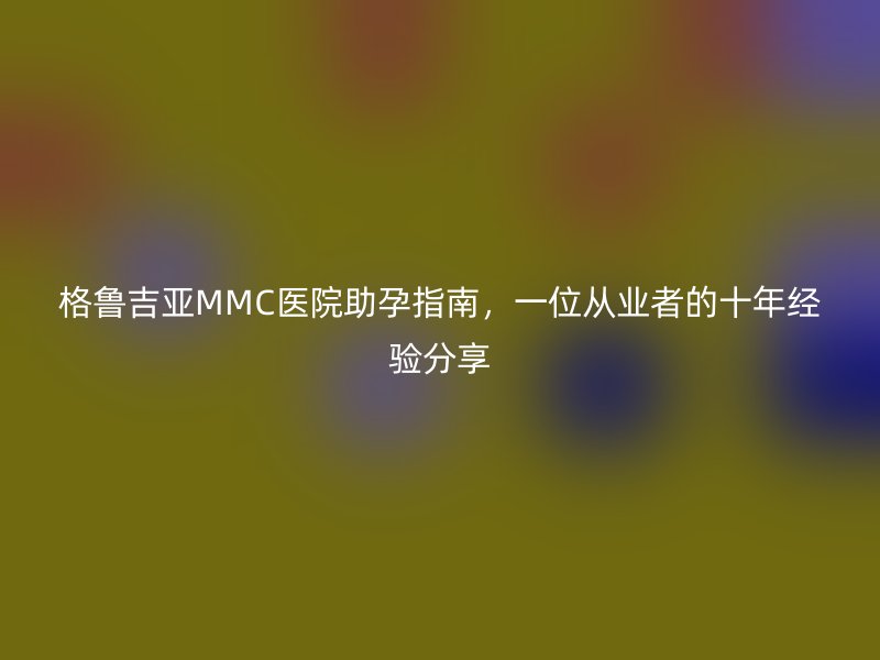 格鲁吉亚MMC医院助孕指南，一位从业者的十年经验分享