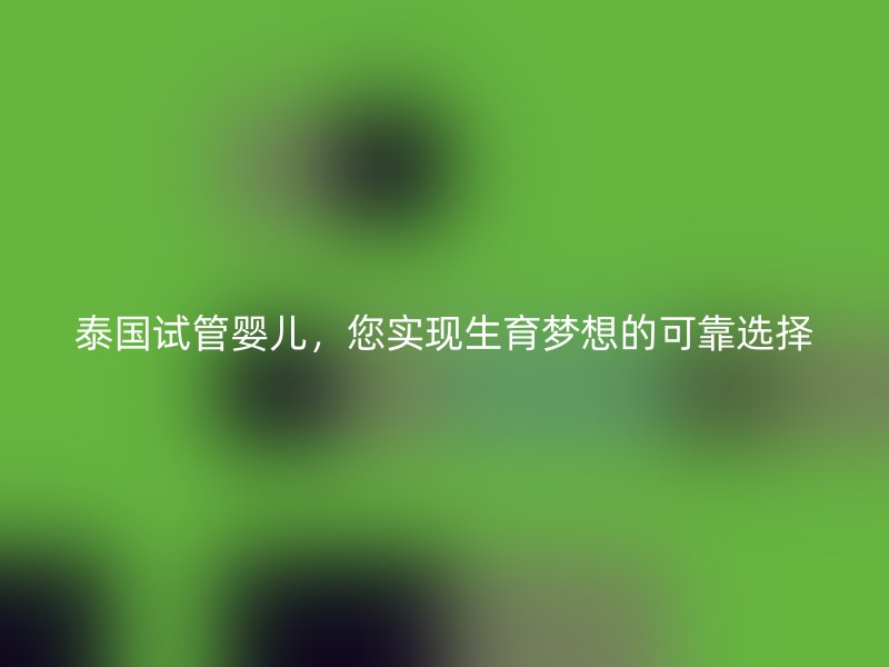 泰国试管婴儿，您实现生育梦想的可靠选择