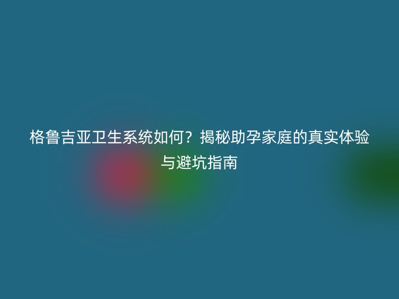 格鲁吉亚卫生系统如何？揭秘助孕家庭的真实体验与避坑指南